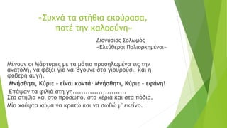 «Συχνά τα στήθια εκούρασα,
ποτέ την καλοσύνη»
Διονύσιος Σολωμός
«Ελεύθεροι Πολιορκημένοι»
Μένουν οι Μάρτυρες με τα μάτια προσηλωμένα εις την
ανατολή, να φέξει για να 'βγουνε στο γιουρούσι, και η
φοβερή αυγή,
Μνήσθητι, Κύριε - είναι κοντά· Μνήσθητι, Κύριε - εφάνη!
Επάψαν τα φιλιά στη γη.........................
Στα στήθια και στο πρόσωπο, στα χέρια και στα πόδια.
Μία χούφτα χώμα να κρατώ και να σωθώ μ' εκείνο.
 