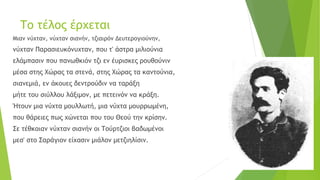 Το τέλος έρχεται
Μιαν νύχταν, νύχταν σιανήν, τζιαιρόν Δευτερογιούνην,
νύχταν Παρασιευκόνυχταν, που τ' άστρα μιλιούνια
ελάμπασιν που πανωθκιόν τζι εν έυρισκες ρουθούνιν
μέσα στης Χώρας τα στενά, στης Χώρας τα καντούνια,
σιανεμιά, εν άκουες δεντρούδιν να ταράξη
μήτε του σιύλλου λάξιμον, με πετεινόν να κράξη.
Ήτουν μια νύχτα μουλλωτή, μια νύχτα μουρρωμένη,
που θάρειες πως χώνεται που του Θεού την κρίσην.
Σε τέθκοιαν νύχταν σιανήν οι Τούρτζιοι βαδωμένοι
μεσ' στο Σαράγιον είχασιν μιάλον μετζιηλίσιν.
 