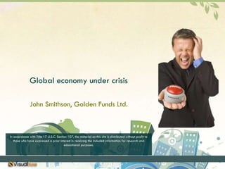 Global economy under crisis John Smithson, Golden Funds Ltd. In accordance with Title 17 U.S.C. Section 107, the material on this site is distributed without profit to those who have expressed a prior interest in receiving the included information for research and educational purposes. 