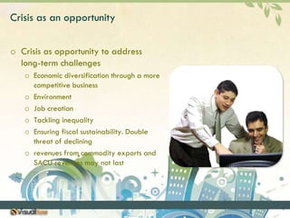 Crisis as an opportunityCrisis as opportunity to address long-term challengesEconomic diversification through a more competitive businessEnvironmentJob creationTackling inequalityEnsuring fiscal sustainability. Double threat of decliningrevenues from commodity exports and SACU revenues may not last