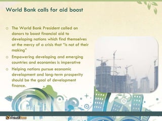 World Bank calls for aid boostThe World Bank President called on donors to boost financial aid to developing nations which find themselves at the mercy of a crisis that “is not of their making”Empowering developing and emerging countries and economies is imperativeHelping nations pursue economic development and long-term prosperity should be the goal of development finance.
