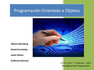 Programación Orientada a Objetos
Alberto Blumberg
Daniel Fernández
Javier Oshiro
Guillermo Ranucci
I.F.T.S. 4 D.E. 7 - Sistemas – 2015
Paradigmas de Programación
 