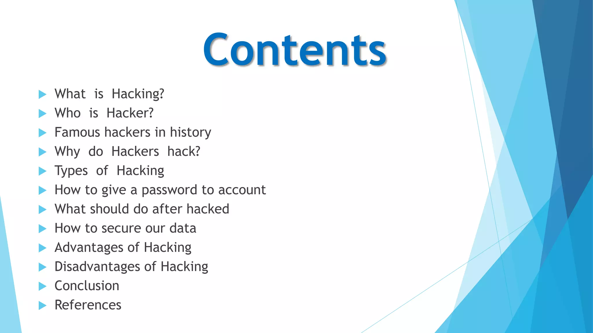 Contents
 What is Hacking?
 Who is Hacker?
 Famous hackers in history
 Why do Hackers hack?
 Types of Hacking
 How to give a password to account
 What should do after hacked
 How to secure our data
 Advantages of Hacking
 Disadvantages of Hacking
 Conclusion
 References
 