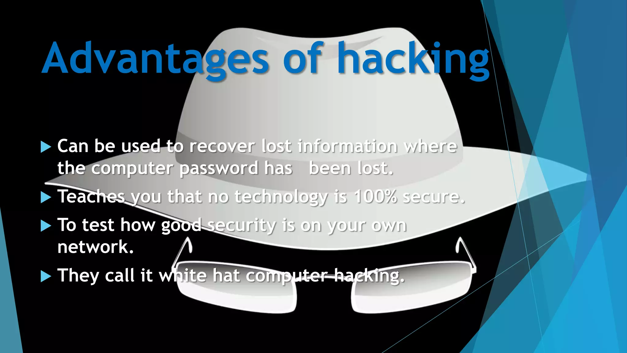 Advantages of hacking
 Can be used to recover lost information where
the computer password has been lost.
 Teaches you that no technology is 100% secure.
 To test how good security is on your own
network.
 They call it white hat computer hacking.
 