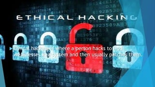  Ethical hacking is where a person hacks to find
weaknesses in a system and then usually patches them.
 