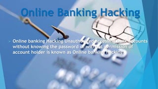 Online Banking Hacking
 Online banking Hacking Unauthorized accessing bank accounts
without knowing the password or without permission of
account holder is known as Online banking hacking.
 