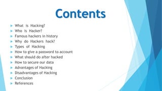 Contents
 What is Hacking?
 Who is Hacker?
 Famous hackers in history
 Why do Hackers hack?
 Types of Hacking
 How to give a password to account
 What should do after hacked
 How to secure our data
 Advantages of Hacking
 Disadvantages of Hacking
 Conclusion
 References
 