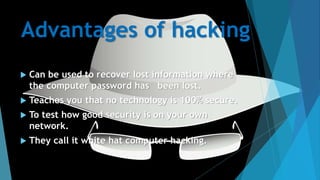 Advantages of hacking
 Can be used to recover lost information where
the computer password has been lost.
 Teaches you that no technology is 100% secure.
 To test how good security is on your own
network.
 They call it white hat computer hacking.
 