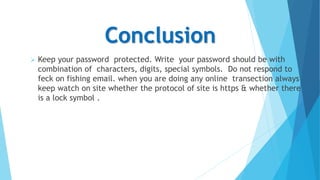 Conclusion
 Keep your password protected. Write your password should be with
combination of characters, digits, special symbols. Do not respond to
feck on fishing email. when you are doing any online transection always
keep watch on site whether the protocol of site is https & whether there
is a lock symbol .
 