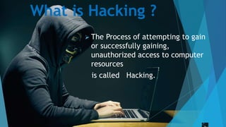 What is Hacking ?
 The Process of attempting to gain
or successfully gaining,
unauthorized access to computer
resources
is called Hacking.
 