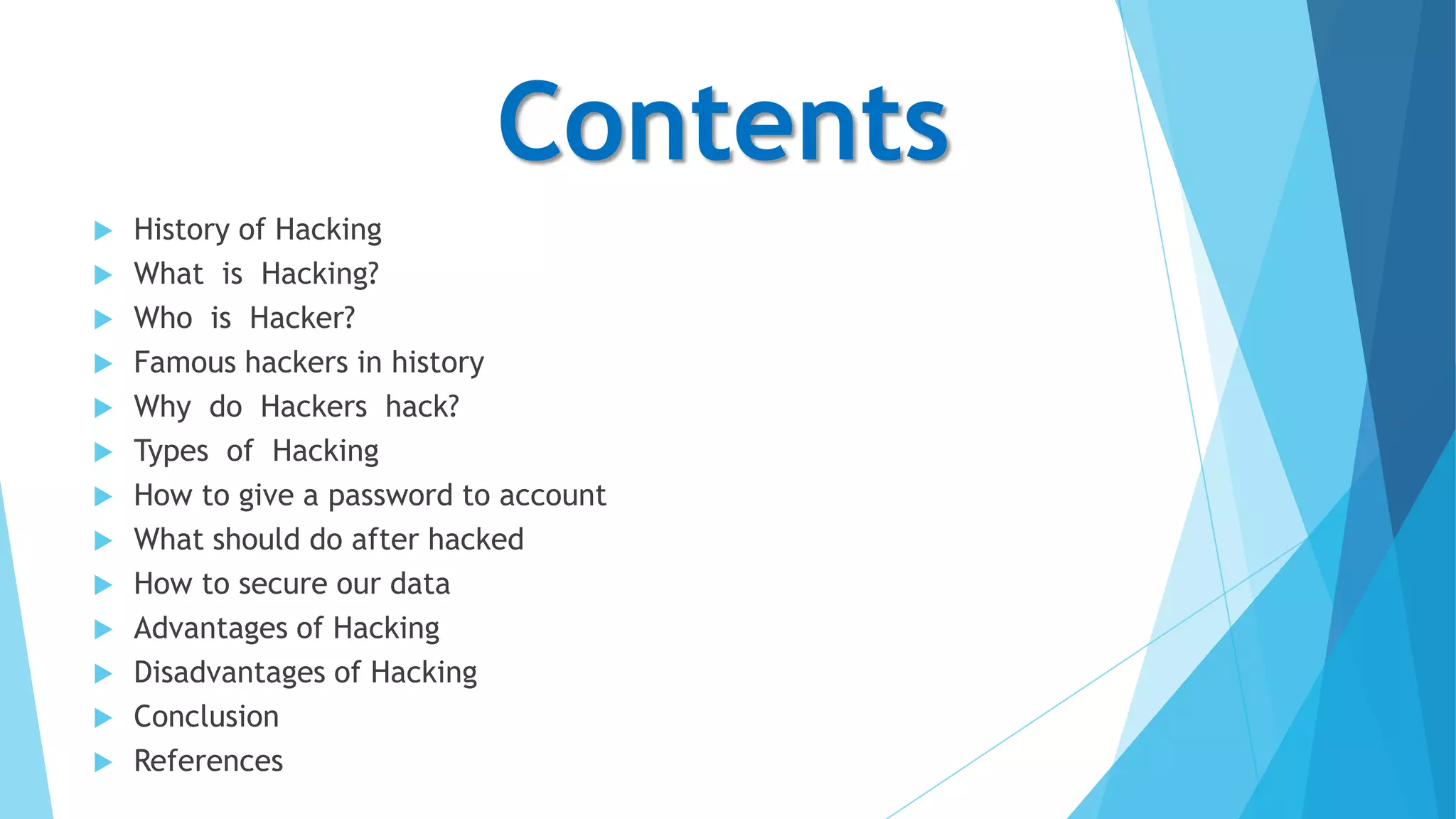 Contents















History of Hacking
What is Hacking?
Who is Hacker?
Famous hackers in history
Why do Hackers hack?
Types of Hacking
How to give a password to account
What should do after hacked
How to secure our data
Advantages of Hacking
Disadvantages of Hacking
Conclusion
References

 