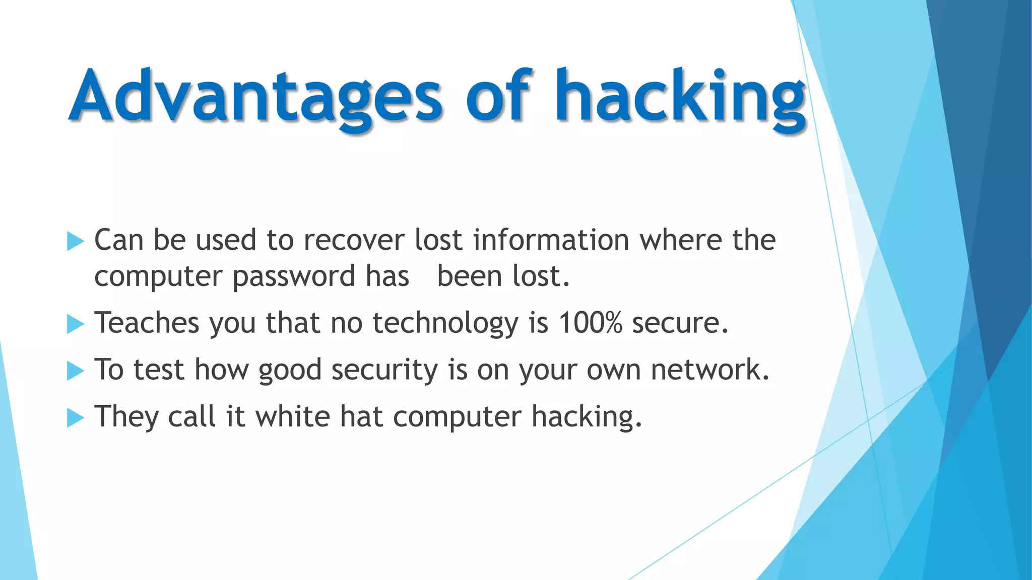 Advantages of hacking


Can be used to recover lost information where the
computer password has been lost.



Teaches you that no technology is 100% secure.



To test how good security is on your own network.



They call it white hat computer hacking.

 