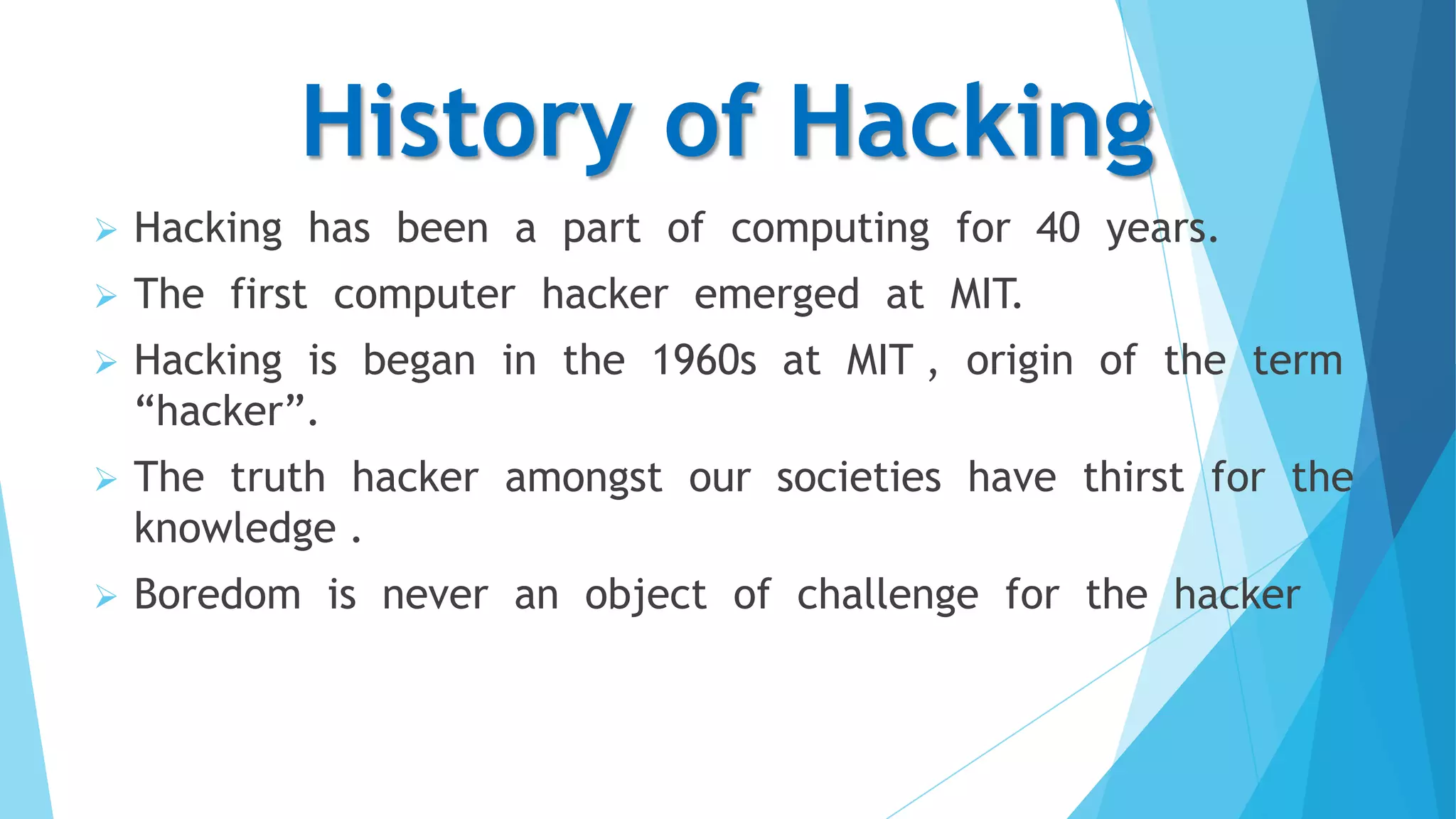 History of Hacking


Hacking has been a part of computing for 40 years.



The first computer hacker emerged at MIT.



Hacking is began in the 1960s at MIT , origin of the term
“hacker”.



The truth hacker amongst our societies have thirst for the
knowledge .



Boredom is never an object of challenge for the hacker

 