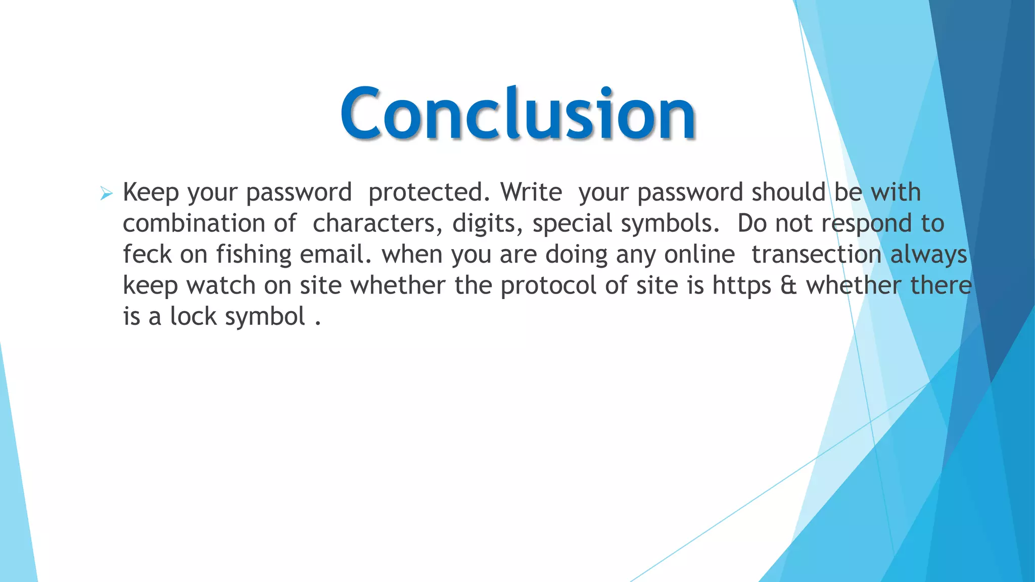 Conclusion


Keep your password protected. Write your password should be with
combination of characters, digits, special symbols. Do not respond to
feck on fishing email. when you are doing any online transection always
keep watch on site whether the protocol of site is https & whether there
is a lock symbol .

 