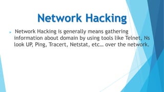 Network Hacking


Network Hacking is generally means gathering
information about domain by using tools like Telnet, Ns
look UP, Ping, Tracert, Netstat, etc… over the network.

 
