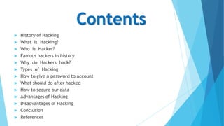 Contents















History of Hacking
What is Hacking?
Who is Hacker?
Famous hackers in history
Why do Hackers hack?
Types of Hacking
How to give a password to account
What should do after hacked
How to secure our data
Advantages of Hacking
Disadvantages of Hacking
Conclusion
References

 