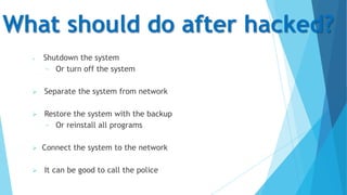 What should do after hacked?


Shutdown the system
− Or turn off the system



Separate the system from network



Restore the system with the backup
− Or reinstall all programs




Connect the system to the network
It can be good to call the police

 