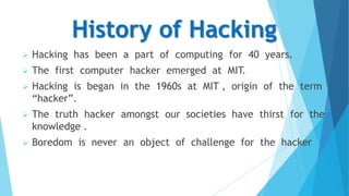 History of Hacking


Hacking has been a part of computing for 40 years.



The first computer hacker emerged at MIT.



Hacking is began in the 1960s at MIT , origin of the term
“hacker”.



The truth hacker amongst our societies have thirst for the
knowledge .



Boredom is never an object of challenge for the hacker

 