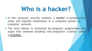 Who is a hacker?


In the computer security context, a hacker is someone who
seeks and exploits weaknesses in a computer system or
computer network.



The term hacker is reclaimed by computer programmers who
argue that someone breaking into computers is better called
a cracker.

 