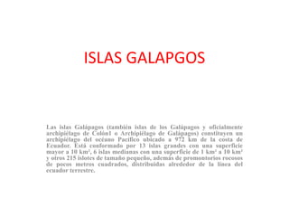 ISLAS GALAPGOS
Las islas Galápagos (también islas de los Galápagos y oficialmente
archipiélago de Colón1 o Archipiélago de Galápagos) constituyen un
archipiélago del océano Pacífico ubicado a 972 km de la costa de
Ecuador. Está conformado por 13 islas grandes con una superficie
mayor a 10 km², 6 islas medianas con una superficie de 1 km² a 10 km²
y otros 215 islotes de tamaño pequeño, además de promontorios rocosos
de pocos metros cuadrados, distribuidas alrededor de la línea del
ecuador terrestre.
 