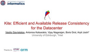 Kite: Efficient and Available Release Consistency
for the Datacenter
Vasilis Gavrielatos, Antonios Katsarakis, Vijay Nagarajan, Boris Grot, Arpit Joshi*
University of Edinburgh, *Intel
Thanks to:
 