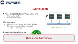 Kite: a replicated Key-Value Store with
● High availability &
● Release Consistency
Components:
● API mappings: Eventual Store, ABD & Paxos
● RC barrier semantics: Fast / Slow path
○ paper contains proof
Implementation features:
● Heavily multi-threaded
● RDMA-enabled
● Asynchronous API
● https://github.com/icsa-caps/Kite
Conclusion
Kite Replicated KVS
RDMA
Thank you! Questions?
83
 