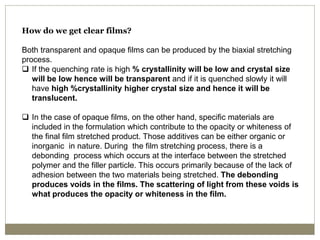 How do we get clear films?
Both transparent and opaque films can be produced by the biaxial stretching
process.
 If the quenching rate is high % crystallinity will be low and crystal size
will be low hence will be transparent and if it is quenched slowly it will
have high %crystallinity higher crystal size and hence it will be
translucent.
 In the case of opaque films, on the other hand, specific materials are
included in the formulation which contribute to the opacity or whiteness of
the final film stretched product. Those additives can be either organic or
inorganic in nature. During the film stretching process, there is a
debonding process which occurs at the interface between the stretched
polymer and the filler particle. This occurs primarily because of the lack of
adhesion between the two materials being stretched. The debonding
produces voids in the films. The scattering of light from these voids is
what produces the opacity or whiteness in the film.
 