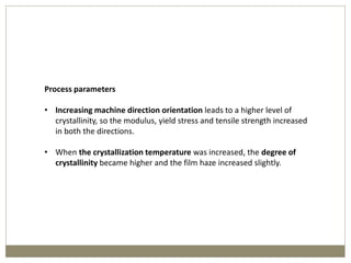 Process parameters
• Increasing machine direction orientation leads to a higher level of
crystallinity, so the modulus, yield stress and tensile strength increased
in both the directions.
• When the crystallization temperature was increased, the degree of
crystallinity became higher and the film haze increased slightly.
 