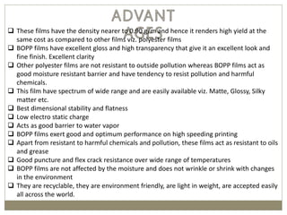  These films have the density nearer to 0.90 g/m and hence it renders high yield at the
same cost as compared to other films viz. polyester films
 BOPP films have excellent gloss and high transparency that give it an excellent look and
fine finish. Excellent clarity
 Other polyester films are not resistant to outside pollution whereas BOPP films act as
good moisture resistant barrier and have tendency to resist pollution and harmful
chemicals.
 This film have spectrum of wide range and are easily available viz. Matte, Glossy, Silky
matter etc.
 Best dimensional stability and flatness
 Low electro static charge
 Acts as good barrier to water vapor
 BOPP films exert good and optimum performance on high speeding printing
 Apart from resistant to harmful chemicals and pollution, these films act as resistant to oils
and grease
 Good puncture and flex crack resistance over wide range of temperatures
 BOPP films are not affected by the moisture and does not wrinkle or shrink with changes
in the environment
 They are recyclable, they are environment friendly, are light in weight, are accepted easily
all across the world.
 