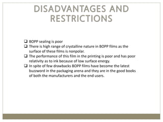  BOPP sealing is poor
 There is high range of crystalline nature in BOPP films as the
surface of these films is nonpolar.
 The performance of this film in the printing is poor and has poor
relativity as to ink because of low surface energy.
 In spite of few drawbacks BOPP films have become the latest
buzzword in the packaging arena and they are in the good books
of both the manufacturers and the end users.
 