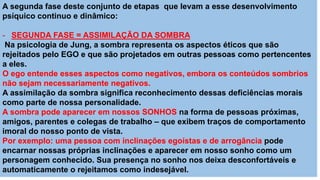 A segunda fase deste conjunto de etapas que levam a esse desenvolvimento
psíquico continuo e dinâmico:
- SEGUNDA FASE = ASSIMILAÇÃO DA SOMBRA
Na psicologia de Jung, a sombra representa os aspectos éticos que são
rejeitados pelo EGO e que são projetados em outras pessoas como pertencentes
a eles.
O ego entende esses aspectos como negativos, embora os conteúdos sombrios
não sejam necessariamente negativos.
A assimilação da sombra significa reconhecimento dessas deficiências morais
como parte de nossa personalidade.
A sombra pode aparecer em nossos SONHOS na forma de pessoas próximas,
amigos, parentes e colegas de trabalho – que exibem traços de comportamento
imoral do nosso ponto de vista.
Por exemplo: uma pessoa com inclinações egoístas e de arrogância pode
encarnar nossas próprias inclinações e aparecer em nosso sonho como um
personagem conhecido. Sua presença no sonho nos deixa desconfortáveis e
automaticamente o rejeitamos como indesejável.
 