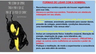 FORMAS DE LIDAR COM A SOMBRA:
- Reconheça sua sombra quando ela trouxer negatividade
para sua vida,
- Abrace-a e perdoe sua sombra. Transforme um obstáculo
indesejado em seu aliado,
- Pergunte a si mesmo que condições estão dando origem a
sombra: estresse, anonimato, permissão para causar danos,
pressão de colegas, passividade, condições desumanas,
uma mentalidade “nós versus eles”.
- Compartilhe seus sentimentos com alguém em quem confie,
- Inclua um componente físico: trabalho corporal, liberação de
energia, respiração de yoga, cura interativa, etc.
- Para mudar o COLETIVO , mude a si mesmo – PROJETAR e
julgar os outros como malfeitores só aumenta o poder da
sombra,
- Pratique a meditação, de modo a experimentar a consciência
pura, que esta além da sombra.
 