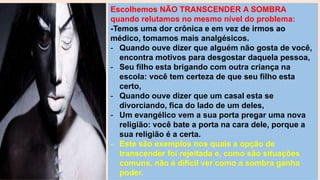 Escolhemos NÃO TRANSCENDER A SOMBRA
quando relutamos no mesmo nível do problema:
-Temos uma dor crônica e em vez de irmos ao
médico, tomamos mais analgésicos.
- Quando ouve dizer que alguém não gosta de você,
encontra motivos para desgostar daquela pessoa,
- Seu filho esta brigando com outra criança na
escola: você tem certeza de que seu filho esta
certo,
- Quando ouve dizer que um casal esta se
divorciando, fica do lado de um deles,
- Um evangélico vem a sua porta pregar uma nova
religião: você bate a porta na cara dele, porque a
sua religião é a certa.
- Este são exemplos nos quais a opção de
transcender foi rejeitada e, como são situações
comuns, não é difícil ver como a sombra ganha
poder.
 