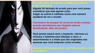Em cada caso, um lado foi rotulado como bom e
outro como ruim.
Alguém foi tachado de errado para que você possa
considerar que esta agindo certo.
Julgar os outros é validado como uma maneira
saudável de ver o mundo.
O processo de escapar da nevoa da ilusão começa
quando percebemos que ninguém esta se
beneficiando, além da sombra.
Você jamais estará certo o bastante, vitorioso ou
virtuoso o bastante para dissipar a raiva, o
ressentimento e o medo que são originados nas
pessoas que você estipulou como erradas.
Quando você enxergar isso, você transcendeu o nível
do problema.
 