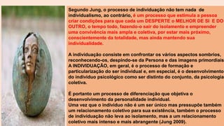 Segundo Jung, o processo de individuação não tem nada de
individualismo, ao contrário, é um processo que estimula a pessoa
criar condições para que cada um DESPERTE o MELHOR DE SI E DO
OUTRO, o tempo todo, fazendo-o sair do isolamento e empreender
uma convivência mais ampla e coletiva, por estar mais próximo,
conscientemente da totalidade, mas ainda mantendo sua
individualidade.
A individuação consiste em confrontar os vários aspectos sombrios,
reconhecendo-os, despindo-se da Persona e das imagens primordiais.
A INDIVIDUAÇÃO, em geral, é o processo de formação e
particularização do ser individual e, em especial, é o desenvolvimento
do individuo psicológico como ser distinto do conjunto, da psicologia
coletiva.
É portanto um processo de diferenciação que objetiva o
desenvolvimento da personalidade individual.
Uma vez que o individuo não é um ser único mas pressupõe também
um relacionamento coletivo para sua existência, também o processo
de individuação não leva ao isolamento, mas a um relacionamento
coletivo mais intenso e mais abrangente (Jung 2009).
 