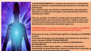 O AUTOCONHECIMENTO é o caminho para promover as necessárias
quebras de padrões comportamentais que atravancam o processo de
individuação.
Este caminho segue uma dinâmica, aparentemente, descontinuada e
desconexa, do ponto de vista egoico, mas absolutamente simétrico e
coerente para o SELF.
Para isto, portanto, é inevitável a revisão minuciosa destes padrões
comportamentais e de preconceitos explícitos e velados, assim como
conceitos equivocados, gerando com isso toda ordem de desarranjo,
desarmando os mecanismos de pseudo-segurança.
A INDIVIDUAÇÃO é um processo autônomo de realização da totalidade
individual experimentada como uma completude psicológica.
Nos termos de Jung, a individuação significa a realização do SI-MESMO,
ou SELF.
O processo psicológico da individuação esta intimamente vinculado à
assim chamada FUNÇÃO TRANSCENDENTE.
E esta função resulta da união dos conteúdos CONSCIENTES e
INCONSCIENTES.
Na realização pratica desse objetivo, a interpretação dos sonhos
desempenha um papel dominante, porque os sonhos são a expressão do
 