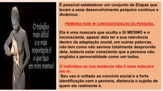 É possível estabelecer um conjunto de Etapas que
levam a esse desenvolvimento psíquico continuo e
dinâmico:
PRIMEIRA FASE  CONSCIENTIZAÇÃO DA PERSONA.
Ela é uma mascara que oculta o SI MESMO e o
inconsciente, apesar dela ter a sua relevância
dentro da adaptação social, em outras palavras,
não tem como não sermos totalmente desprovido
dela, todavia estar consciente que a persona não
engloba a personalidade como um todos.
O individuo na sua essência não é essa máscara
em si.
Seu uso é voltado ao convívio social e a forte
identificação com a persona, distancia o sujeito de
quem ele realmente é.
 