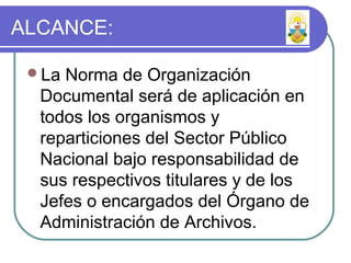 ALCANCE:
La Norma de Organización
Documental será de aplicación en
todos los organismos y
reparticiones del Sector Público
Nacional bajo responsabilidad de
sus respectivos titulares y de los
Jefes o encargados del Órgano de
Administración de Archivos.
 