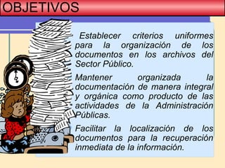 OBJETIVOS
 Establecer criterios uniformes
para la organización de los
documentos en los archivos del
Sector Público.
Mantener organizada la
documentación de manera integral
y orgánica como producto de las
actividades de la Administración
Públicas.
Facilitar la localización de los
documentos para la recuperación
inmediata de la información.
 