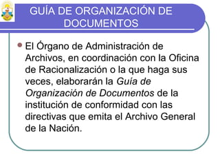 GUÍA DE ORGANIZACIÓN DE
DOCUMENTOS
El Órgano de Administración de
Archivos, en coordinación con la Oficina
de Racionalización o la que haga sus
veces, elaborarán la Guía de
Organización de Documentos de la
institución de conformidad con las
directivas que emita el Archivo General
de la Nación.
 