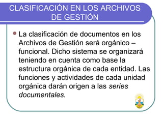CLASIFICACIÓN EN LOS ARCHIVOS
DE GESTIÓN
La clasificación de documentos en los
Archivos de Gestión será orgánico –
funcional. Dicho sistema se organizará
teniendo en cuenta como base la
estructura orgánica de cada entidad. Las
funciones y actividades de cada unidad
orgánica darán origen a las series
documentales.
 