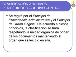 CLASIFICACIÓN ARCHIVOS
PERIFÉRICOS Y ARCHIVO CENTRAL
Se regirá por el Principio de
Procedencia Administrativa y el Principio
de Orden Original. De acuerdo a dichos
principios, la clasificación se hará
respetando la unidad orgánica de origen
de los documentos manteniendo el
orden que se les dio en ella.
 