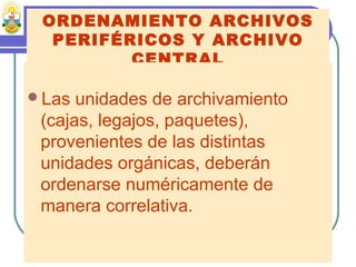 ORDENAMIENTO ARCHIVOS
PERIFÉRICOS Y ARCHIVO
CENTRAL
Las unidades de archivamiento
(cajas, legajos, paquetes),
provenientes de las distintas
unidades orgánicas, deberán
ordenarse numéricamente de
manera correlativa.
 