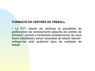 FORMACIÓ EN CENTRES DE TREBALL
• La FCT ofereix als alumnes la possibilitat de
perfeccionar els coneixements adquirits als centres de
formació i permet a l’empresari preseleccionar als seus
futurs treballadors sense necessitat de relació laboral i
enllaçar-los amb qualsevol tipus de contracte de
treball.

 