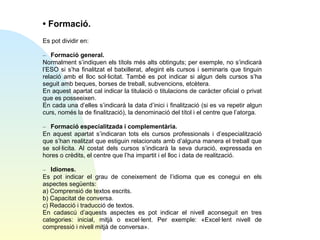 • Formació.
Es pot dividir en:
– Formació general.
Normalment s’indiquen els títols més alts obtinguts; per exemple, no s’indicarà
l’ESO si s’ha finalitzat el batxillerat, afegint els cursos i seminaris que tinguin
relació amb el lloc sol·licitat. També es pot indicar si algun dels cursos s’ha
seguit amb beques, borses de treball, subvencions, etcètera.
En aquest apartat cal indicar la titulació o titulacions de caràcter oficial o privat
que es posseeixen.
En cada una d’elles s’indicarà la data d’inici i finalització (si es va repetir algun
curs, només la de finalització), la denominació del títol i el centre que l’atorga.
– Formació especialitzada i complementària.
En aquest apartat s’indicaran tots els cursos professionals i d’especialització
que s’han realitzat que estiguin relacionats amb d’alguna manera el treball que
se sol·licita. Al costat dels cursos s’indicarà la seva duració, expressada en
hores o crèdits, el centre que l’ha impartit i el lloc i data de realització.
– Idiomes.
Es pot indicar el grau de coneixement de l’idioma que es conegui en els
aspectes següents:
a) Comprensió de textos escrits.
b) Capacitat de conversa.
c) Redacció i traducció de textos.
En cadascú d’aquests aspectes es pot indicar el nivell aconseguit en tres
categories: inicial, mitjà o excel·lent. Per exemple: «Excel·lent nivell de
compressió i nivell mitjà de conversa».

 