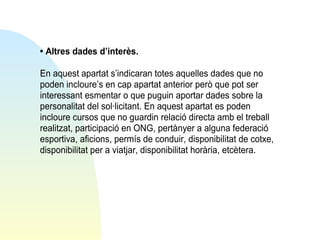 • Altres dades d’interès.
En aquest apartat s’indicaran totes aquelles dades que no
poden incloure’s en cap apartat anterior però que pot ser
interessant esmentar o que puguin aportar dades sobre la
personalitat del sol·licitant. En aquest apartat es poden
incloure cursos que no guardin relació directa amb el treball
realitzat, participació en ONG, pertànyer a alguna federació
esportiva, aficions, permís de conduir, disponibilitat de cotxe,
disponibilitat per a viatjar, disponibilitat horària, etcètera.

 