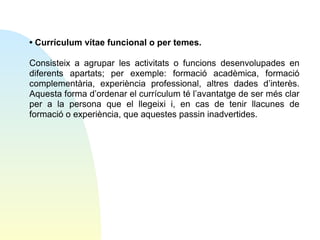 • Currículum vítae funcional o per temes.
Consisteix a agrupar les activitats o funcions desenvolupades en
diferents apartats; per exemple: formació acadèmica, formació
complementària, experiència professional, altres dades d’interès.
Aquesta forma d’ordenar el currículum té l’avantatge de ser més clar
per a la persona que el llegeixi i, en cas de tenir llacunes de
formació o experiència, que aquestes passin inadvertides.

 