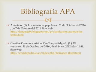 
 Anónimo . (1). Los romances populares . 31 de Octubre del 2016
, de 7 de Octubre del 2011 Sitio web:
http://lenguaje9c.blogspot.com/p/clasificacion-acuerdo-los-
temas.html
 Creative Commons Atribución-CompartirIgual.. (1 ). El
romance . 31 de Octubre del 2016 , de el 14 en. 2012 a las 11:41.
Sitio web:
http://enciclopedia.us.es/index.php/Romance_(literatura)
Bibliografía APA
 