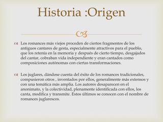 
 Los romances más viejos proceden de ciertos fragmentos de los
antiguos cantares de gesta, especialmente atractivos para el pueblo,
que los retenía en la memoria y después de cierto tiempo, desgajados
del cantar, cobraban vida independiente y eran cantados como
composiciones autónomas con ciertas transformaciones.
 Los juglares, dándose cuenta del éxito de los romances tradicionales,
compusieron otros , inventados por ellos, generalmente más extensos y
con una temática más amplia. Los autores desaparecen en el
anonimato, y la colectividad, plenamente identificada con ellos, los
canta, modifica y transmite. Estos últimos se conocen con el nombre de
romances juglarescos.
Historia :Origen
 