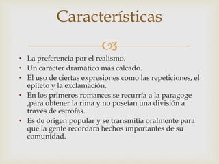 
• La preferencia por el realismo.
• Un carácter dramático más calcado.
• El uso de ciertas expresiones como las repeticiones, el
epíteto y la exclamación.
• En los primeros romances se recurría a la paragoge
,para obtener la rima y no poseían una división a
través de estrofas.
• Es de origen popular y se transmitía oralmente para
que la gente recordara hechos importantes de su
comunidad.
Características
 